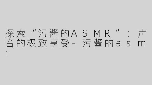 探索“污酱的ASMR”：声音的极致享受-污酱的asmr