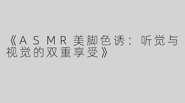 《ASMR美脚色诱：听觉与视觉的双重享受》