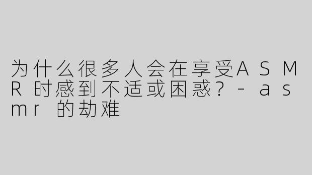 为什么很多人会在享受ASMR时感到不适或困惑？