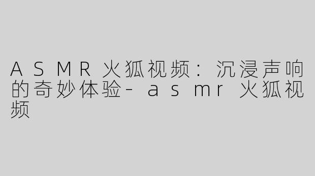 ASMR火狐视频：沉浸声响的奇妙体验-asmr火狐视频