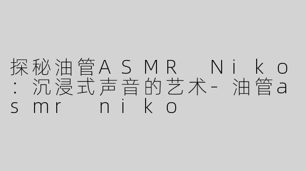 探秘油管ASMR Niko：沉浸式声音的艺术-油管asmr niko