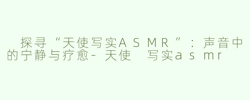  探寻“天使写实ASMR”：声音中的宁静与疗愈-天使 写实asmr