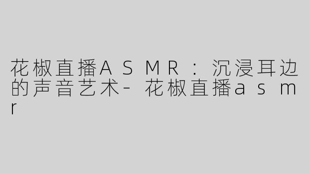 花椒直播ASMR：沉浸耳边的声音艺术-花椒直播asmr