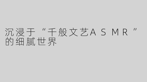 沉浸于“千般文艺ASMR”的细腻世界