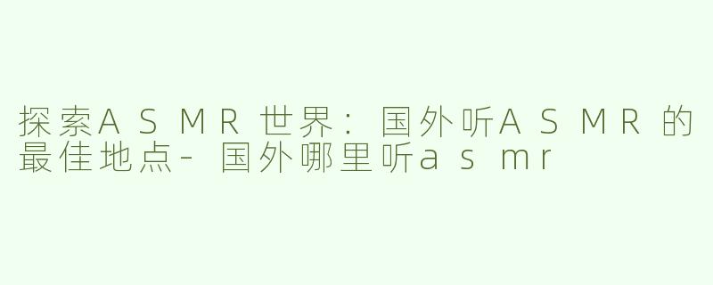 探索ASMR世界：国外听ASMR的最佳地点-国外哪里听asmr