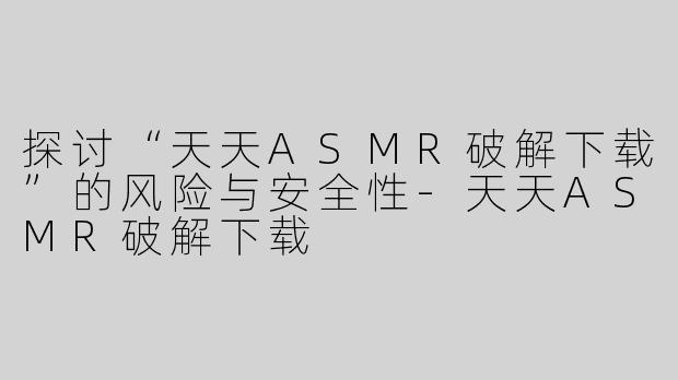 探讨“天天ASMR破解下载”的风险与安全性-天天ASMR破解下载