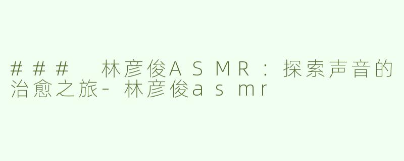 ### 林彦俊ASMR：探索声音的治愈之旅-林彦俊asmr