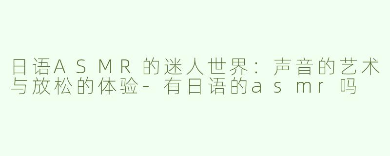 日语ASMR的迷人世界：声音的艺术与放松的体验-有日语的asmr吗