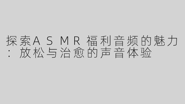 探索ASMR福利音频的魅力：放松与治愈的声音体验