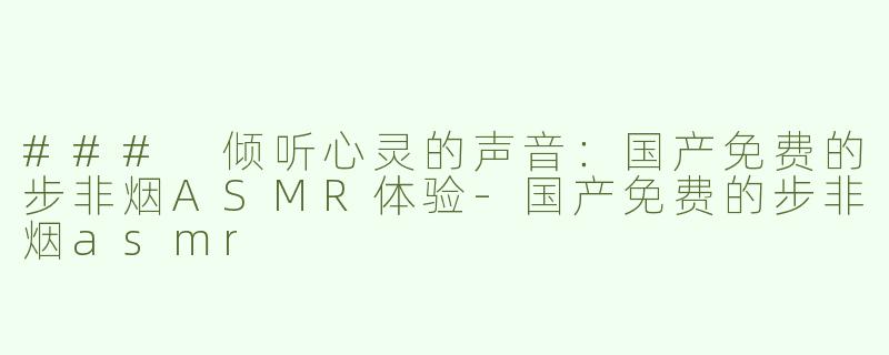 ### 倾听心灵的声音：国产免费的步非烟ASMR体验-国产免费的步非烟asmr