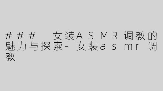 ### 女装ASMR调教的魅力与探索-女装asmr调教