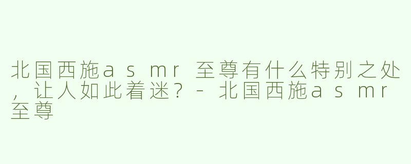 北国西施asmr至尊有什么特别之处，让人如此着迷？-北国西施asmr至尊