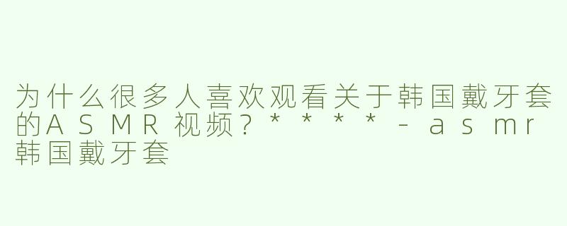 为什么很多人喜欢观看关于韩国戴牙套的ASMR视频？****