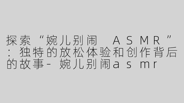 探索“婉儿别闹 ASMR”：独特的放松体验和创作背后的故事-婉儿别闹asmr 网址