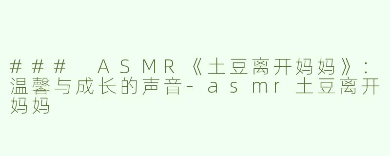 ### ASMR《土豆离开妈妈》：温馨与成长的声音-asmr土豆离开妈妈