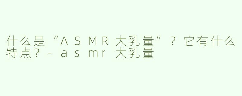 什么是“ASMR大乳量”？它有什么特点？