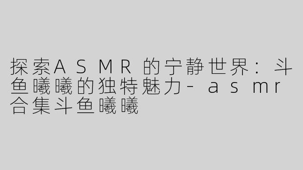 探索ASMR的宁静世界：斗鱼曦曦的独特魅力-asmr合集斗鱼曦曦