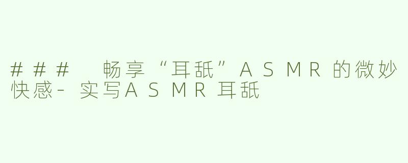 ### 畅享“耳舐”ASMR的微妙快感-实写ASMR耳舐