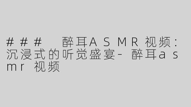 ### 醉耳ASMR视频：沉浸式的听觉盛宴-醉耳asmr视频