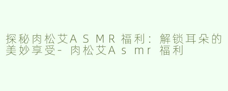 探秘肉松艾ASMR福利：解锁耳朵的美妙享受