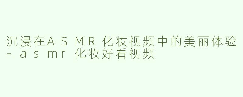 沉浸在ASMR化妆视频中的美丽体验-asmr化妆好看视频