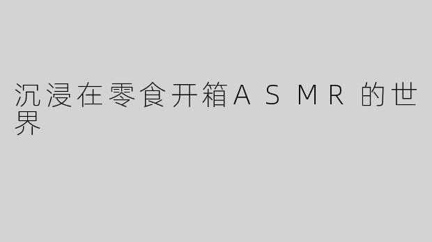沉浸在零食开箱ASMR的世界