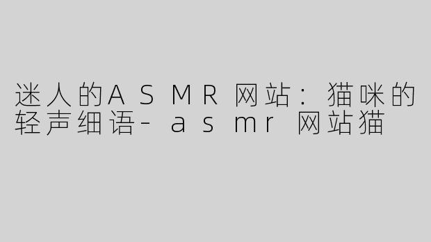 迷人的ASMR网站：猫咪的轻声细语-asmr网站猫