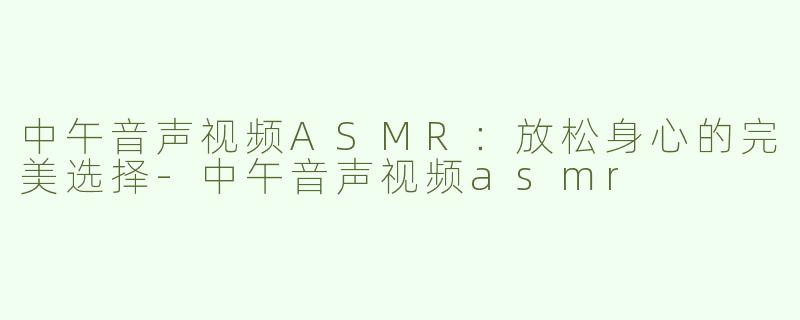 中午音声视频ASMR：放松身心的完美选择-中午音声视频asmr