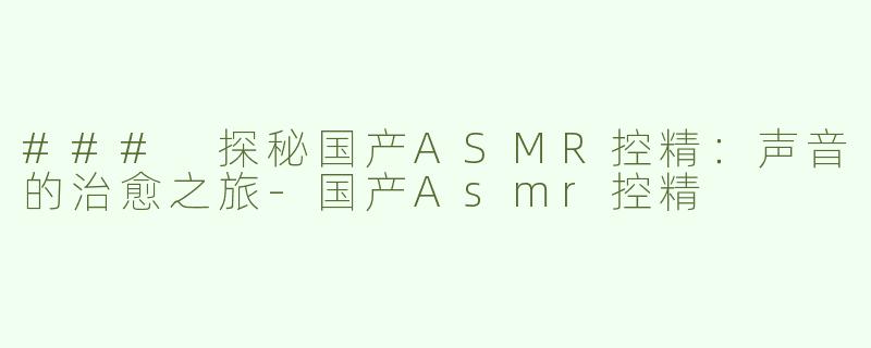 ### 探秘国产ASMR控精：声音的治愈之旅-国产Asmr控精