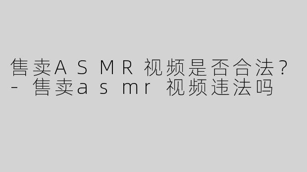 售卖ASMR视频是否合法？-售卖asmr视频违法吗