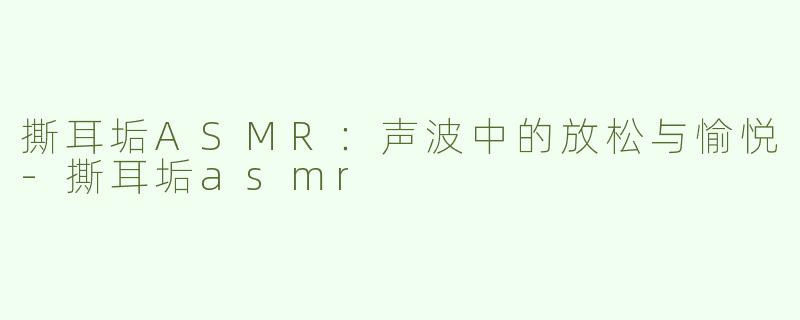 撕耳垢ASMR：声波中的放松与愉悦-撕耳垢asmr