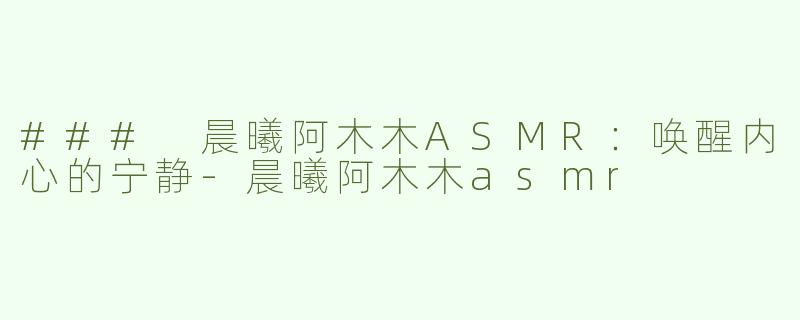 ### 晨曦阿木木ASMR：唤醒内心的宁静-晨曦阿木木asmr