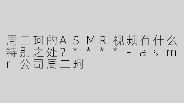 周二珂的ASMR视频有什么特别之处？****