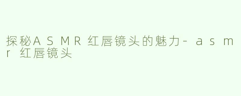 探秘ASMR红唇镜头的魅力-asmr红唇镜头