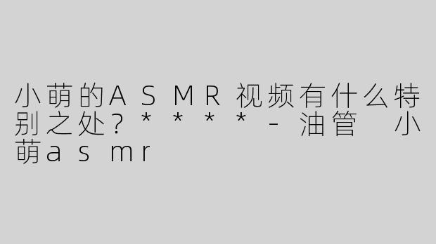 小萌的ASMR视频有什么特别之处？****