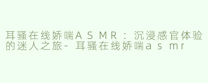 耳骚在线娇喘ASMR：沉浸感官体验的迷人之旅-耳骚在线娇喘asmr