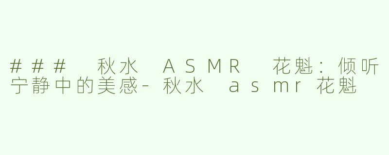 ### 秋水 ASMR 花魁：倾听宁静中的美感-秋水 asmr花魁