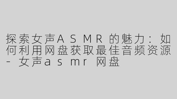 探索女声ASMR的魅力：如何利用网盘获取最佳音频资源-女声asmr网盘