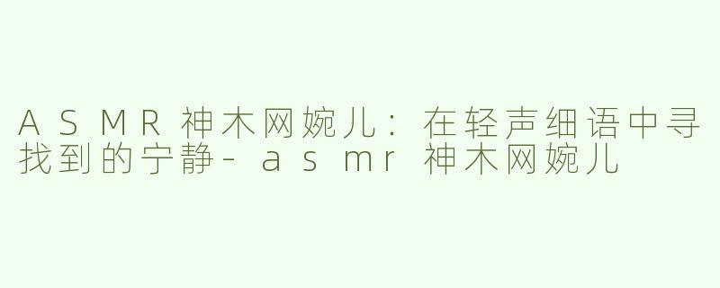 ASMR神木网婉儿：在轻声细语中寻找到的宁静-asmr神木网婉儿
