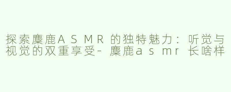 探索麋鹿ASMR的独特魅力：听觉与视觉的双重享受-麋鹿asmr长啥样