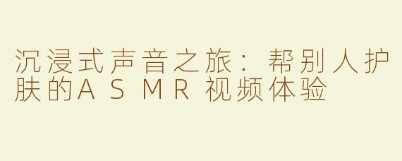 沉浸式声音之旅：帮别人护肤的ASMR视频体验