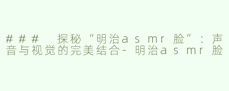 ### 探秘“明治asmr脸”：声音与视觉的完美结合-明治asmr脸