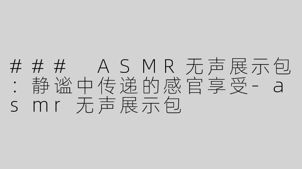 ### ASMR无声展示包：静谧中传递的感官享受-asmr无声展示包