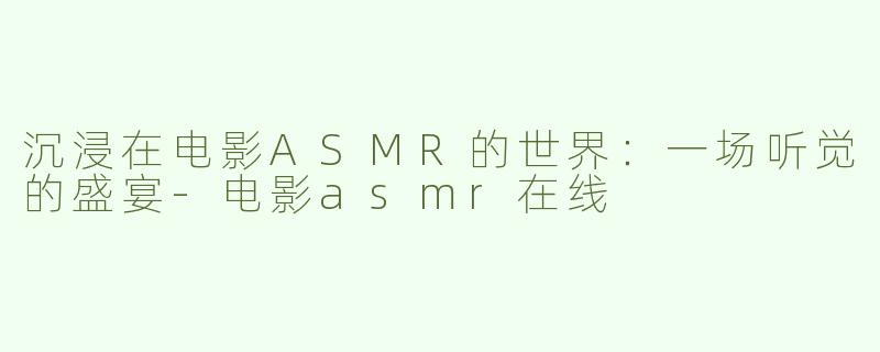 沉浸在电影ASMR的世界：一场听觉的盛宴-电影asmr在线