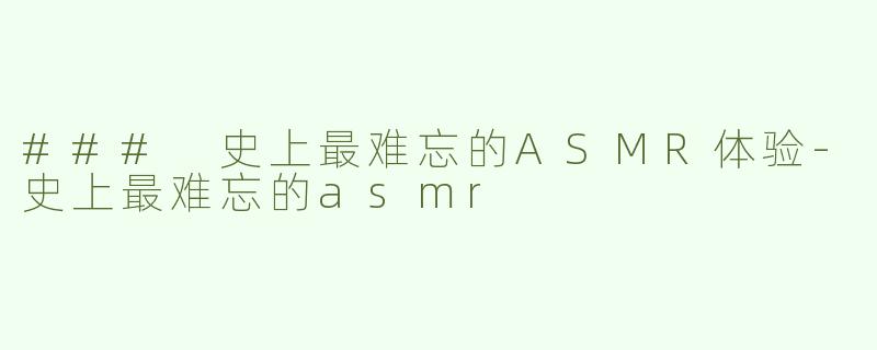 ### 史上最难忘的ASMR体验-史上最难忘的asmr