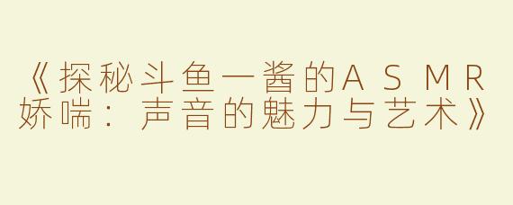 《探秘斗鱼一酱的ASMR娇喘：声音的魅力与艺术》