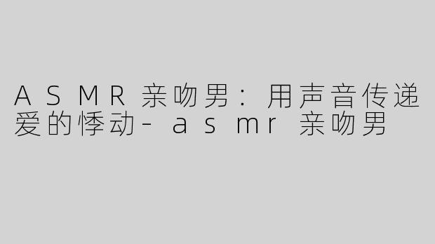 ASMR亲吻男：用声音传递爱的悸动