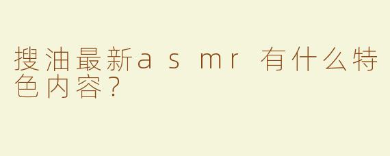 搜油最新asmr有什么特色内容？