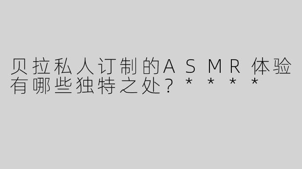 贝拉私人订制的ASMR体验有哪些独特之处？****