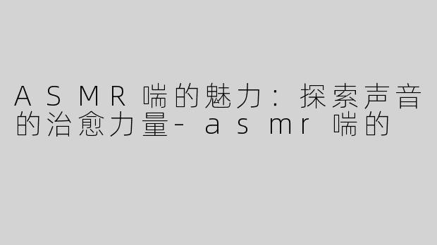 ASMR喘的魅力：探索声音的治愈力量-asmr喘的